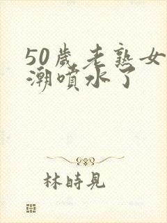 50岁老熟女高潮喷水了