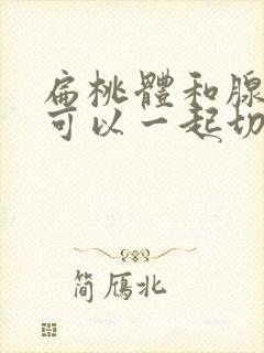 扁桃体和腺样体可以一起切除吗封面