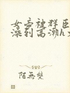 女帝被群臣伦流澡到高潮h文