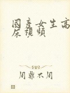 国产女生高潮叫床视频