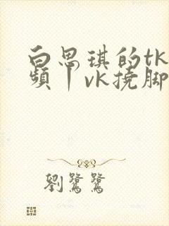 白思琪的tk视频丨vk挠脚心