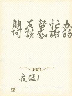 朋友帮忙办事如何说感谢的话