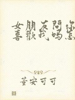 女朋友问你真的喜欢我吗怎么回答