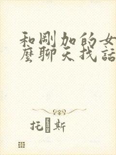 和刚加的女生怎么聊天找话题