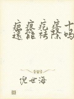 疤痕疙瘩十年了还能祛除吗