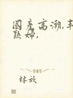 国产高潮,丰满熟妇,