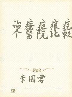 治疗疤痕疙瘩哪个医院比较好