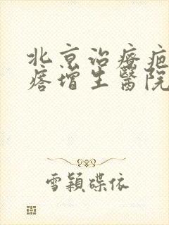 北京治疗疤痕疙瘩增生医院