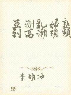 亚洲乱妇熟女爽到高潮视频高清