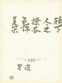 美色撩人顾思玖宋锦衣之下免费阅读全文txt