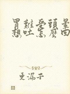 胃难受头晕恶心想吐怎么回事