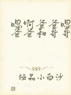 嗯啊爸爸嗯啊,爸爸和哥哥轮流