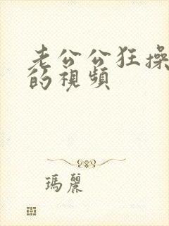 老公公狂操儿媳的视频