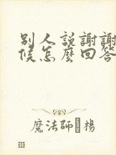 别人说谢谢的时候怎么回答比较好