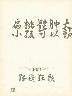 扁桃体肿大几岁小孩可以动手术封面