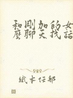 和刚加的女生怎么聊天找话题