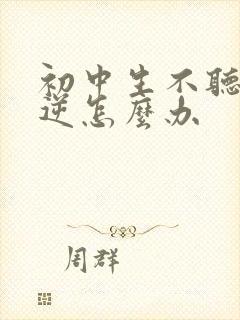 初中生不听话叛逆怎么办