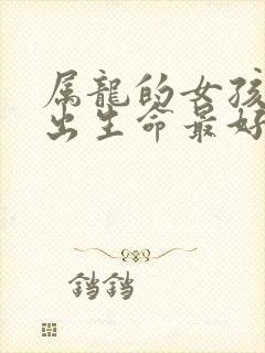 属龙的女孩几月出生命最好