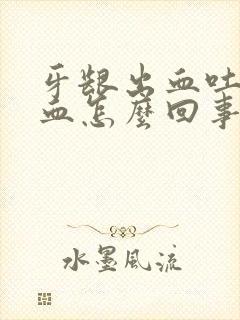 牙龈出血吐痰有血怎么回事