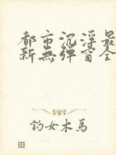 都市沉浮最新更新无弹窗全文阅读