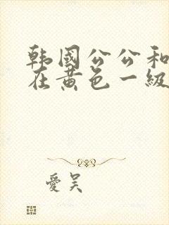 韩国公公和儿媳在黄色一级视频封面