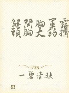 解开胸罩露出奶头胸大的挤出奶来视