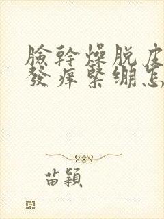 脸干燥脱皮发红发痒紧绷怎么快速补水