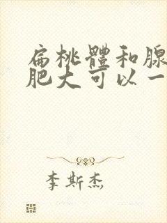 扁桃体和腺样体肥大可以一起切除吗封面