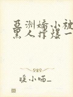 亚洲娇小被巨大黑人撑爆一