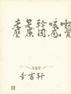 老是干咳嗽是什么原因,感觉喉咙有异物