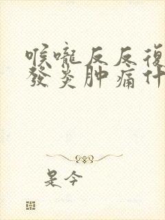 喉咙反反复复的发炎肿痛什么原因