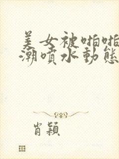 美女被啪啪后高潮喷水动态图