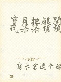 宝贝把腿开大让我添添视频