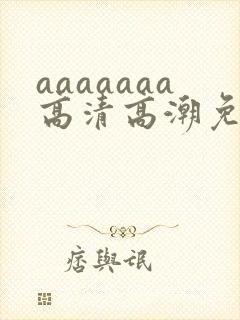 aaaaaaa高清高潮免费视频