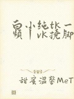 白小纯tk一视频丨vk挠脚心