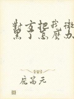 对方把我微信拉黑了怎么办