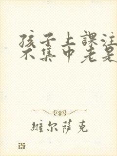 孩子上课注意力不集中老是走神