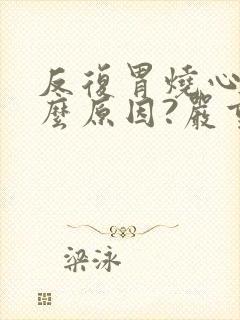 反复胃烧心是什么原因?严重吗?封面