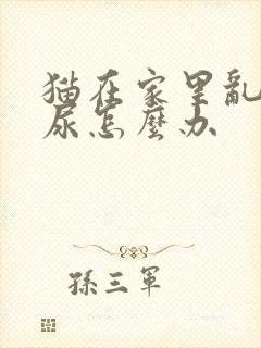 猫在家里乱拉乱尿怎么办