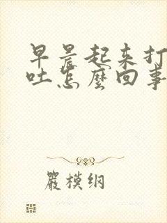 早晨起来打嗝想吐怎么回事