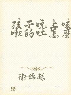 孩子晚上咳嗽咳嗽的吐怎么回事