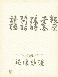 请问孩子叛逆不听话时怎么教孩子