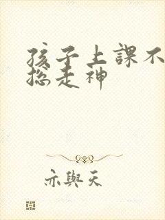 孩子上课不专心总走神