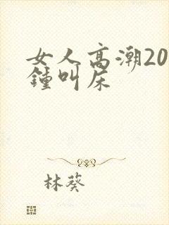 女人高潮20分钟叫床