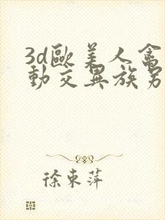 3d欧美人禽性动交异族另类