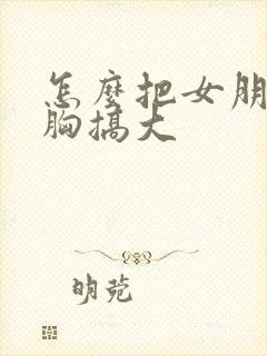 怎么把女朋友的胸搞大