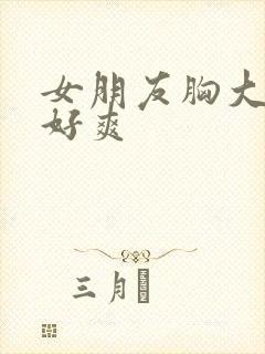 女朋友胸大又软好爽