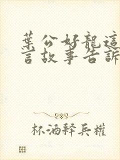 叶公好龙这则寓言故事告诉了我们什么道理