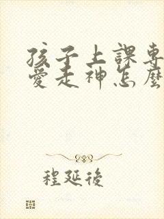 孩子上课专注力爱走神怎么办