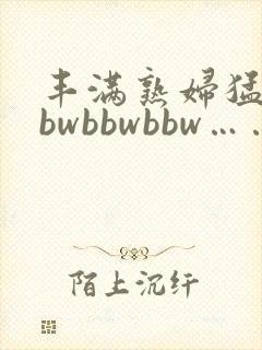 丰满熟妇猛性bbwbbwbbw……